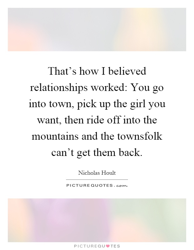That's how I believed relationships worked: You go into town, pick up the girl you want, then ride off into the mountains and the townsfolk can't get them back Picture Quote #1