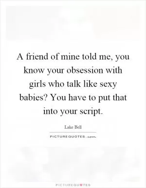 A friend of mine told me, you know your obsession with girls who talk like sexy babies? You have to put that into your script Picture Quote #1