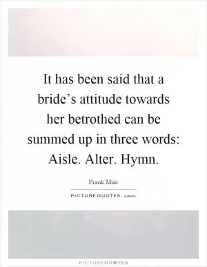 It has been said that a bride’s attitude towards her betrothed can be summed up in three words: Aisle. Alter. Hymn Picture Quote #1