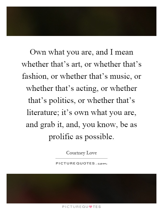 Own what you are, and I mean whether that's art, or whether that's fashion, or whether that's music, or whether that's acting, or whether that's politics, or whether that's literature; it's own what you are, and grab it, and, you know, be as prolific as possible Picture Quote #1