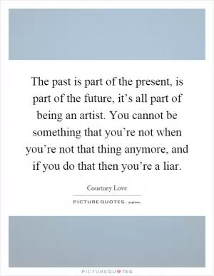 The past is part of the present, is part of the future, it’s all part of being an artist. You cannot be something that you’re not when you’re not that thing anymore, and if you do that then you’re a liar Picture Quote #1