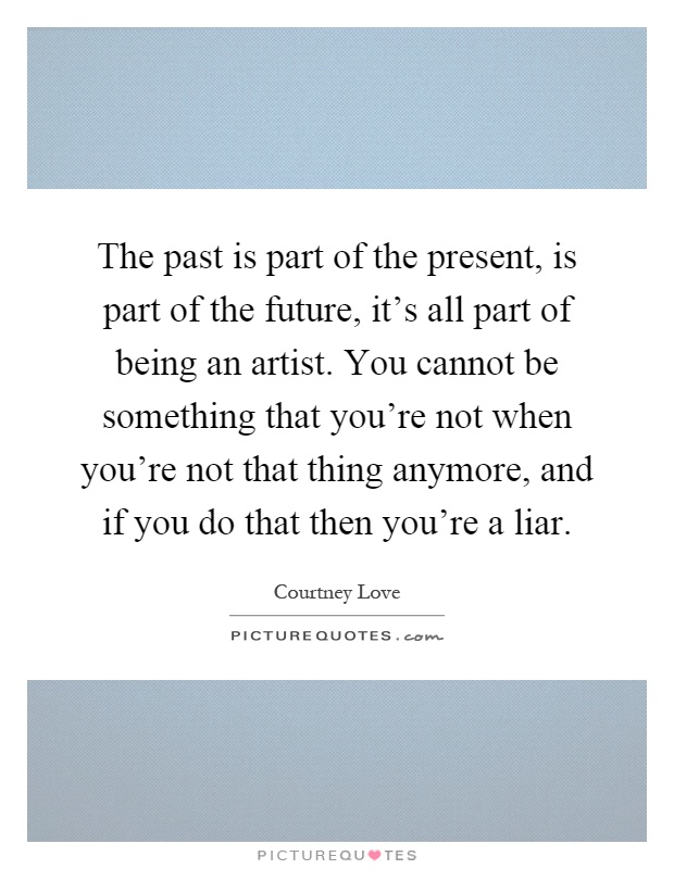 The past is part of the present, is part of the future, it's all part of being an artist. You cannot be something that you're not when you're not that thing anymore, and if you do that then you're a liar Picture Quote #1