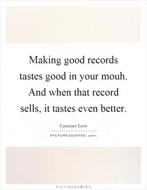 Making good records tastes good in your mouh. And when that record sells, it tastes even better Picture Quote #1
