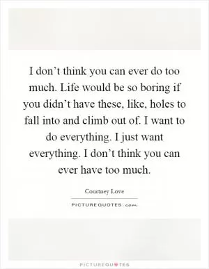 I don’t think you can ever do too much. Life would be so boring if you didn’t have these, like, holes to fall into and climb out of. I want to do everything. I just want everything. I don’t think you can ever have too much Picture Quote #1