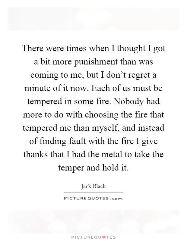 There were times when I thought I got a bit more punishment than was coming to me, but I don't regret a minute of it now. Each of us must be tempered in some fire. Nobody had more to do with choosing the fire that tempered me than myself, and instead of finding fault with the fire I give thanks that I had the metal to take the temper and hold it Picture Quote #1