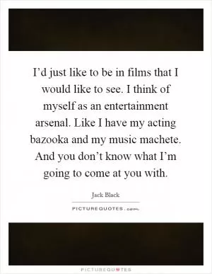 I’d just like to be in films that I would like to see. I think of myself as an entertainment arsenal. Like I have my acting bazooka and my music machete. And you don’t know what I’m going to come at you with Picture Quote #1