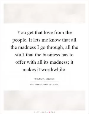 You get that love from the people. It lets me know that all the madness I go through, all the stuff that the business has to offer with all its madness; it makes it worthwhile Picture Quote #1
