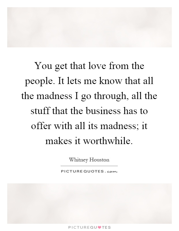 You get that love from the people. It lets me know that all the madness I go through, all the stuff that the business has to offer with all its madness; it makes it worthwhile Picture Quote #1