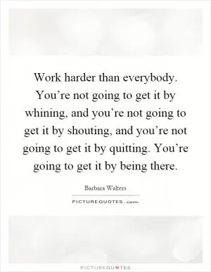 Work harder than everybody. You’re not going to get it by whining, and you’re not going to get it by shouting, and you’re not going to get it by quitting. You’re going to get it by being there Picture Quote #1