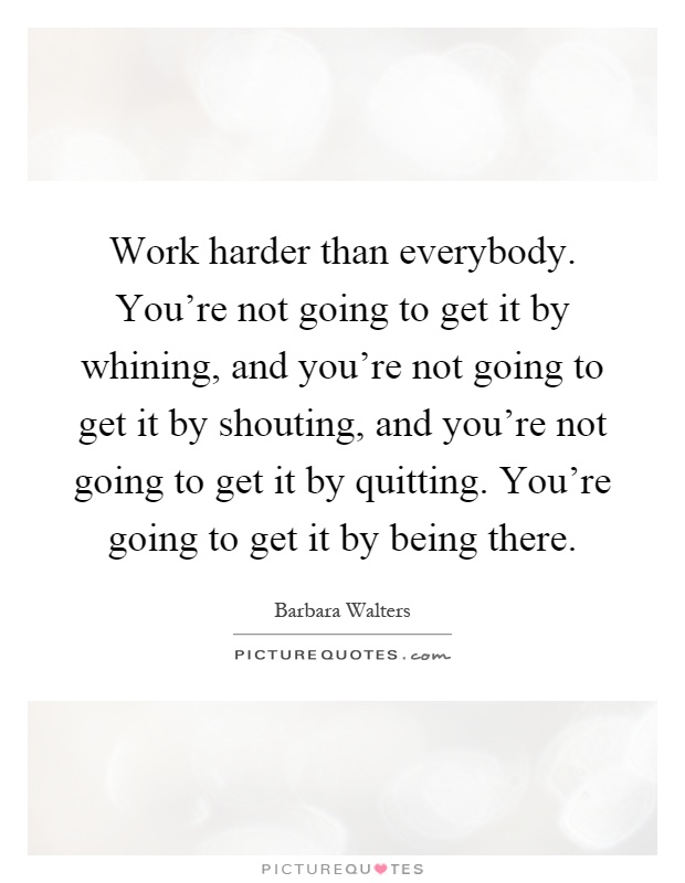 Work harder than everybody. You're not going to get it by whining, and you're not going to get it by shouting, and you're not going to get it by quitting. You're going to get it by being there Picture Quote #1
