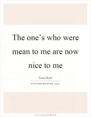 The one’s who were mean to me are now nice to me Picture Quote #1
