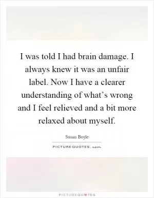 I was told I had brain damage. I always knew it was an unfair label. Now I have a clearer understanding of what’s wrong and I feel relieved and a bit more relaxed about myself Picture Quote #1