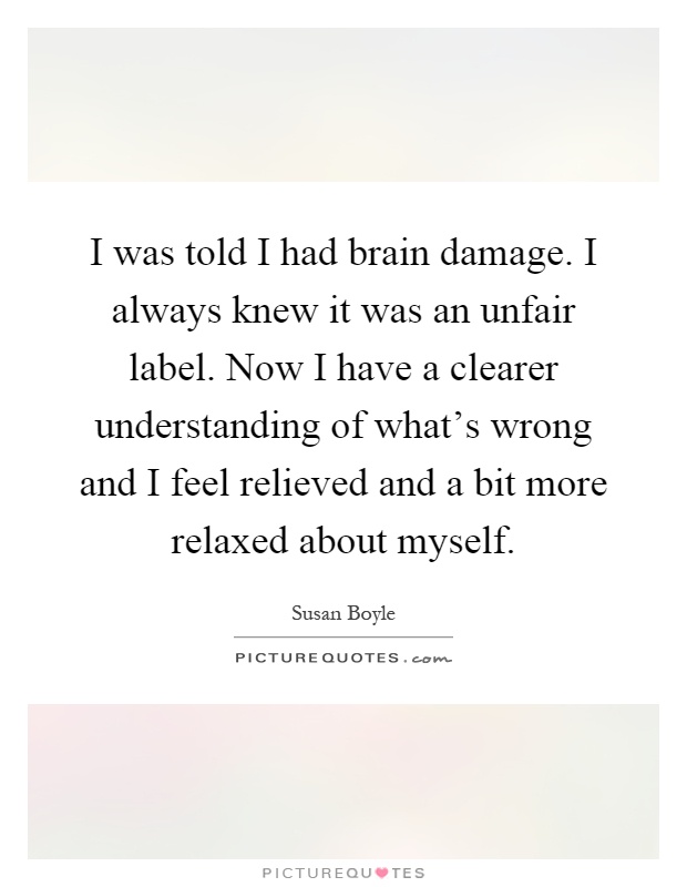 I was told I had brain damage. I always knew it was an unfair label. Now I have a clearer understanding of what's wrong and I feel relieved and a bit more relaxed about myself Picture Quote #1