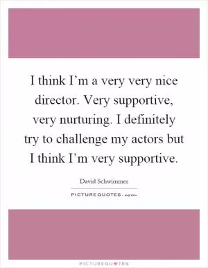 I think I’m a very very nice director. Very supportive, very nurturing. I definitely try to challenge my actors but I think I’m very supportive Picture Quote #1
