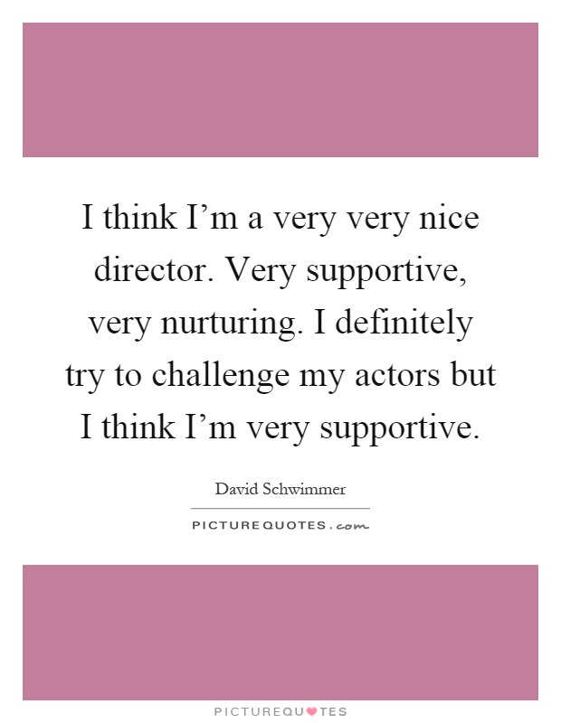 I think I'm a very very nice director. Very supportive, very nurturing. I definitely try to challenge my actors but I think I'm very supportive Picture Quote #1