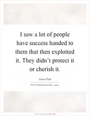 I saw a lot of people have success handed to them that then exploited it. They didn’t protect it or cherish it Picture Quote #1