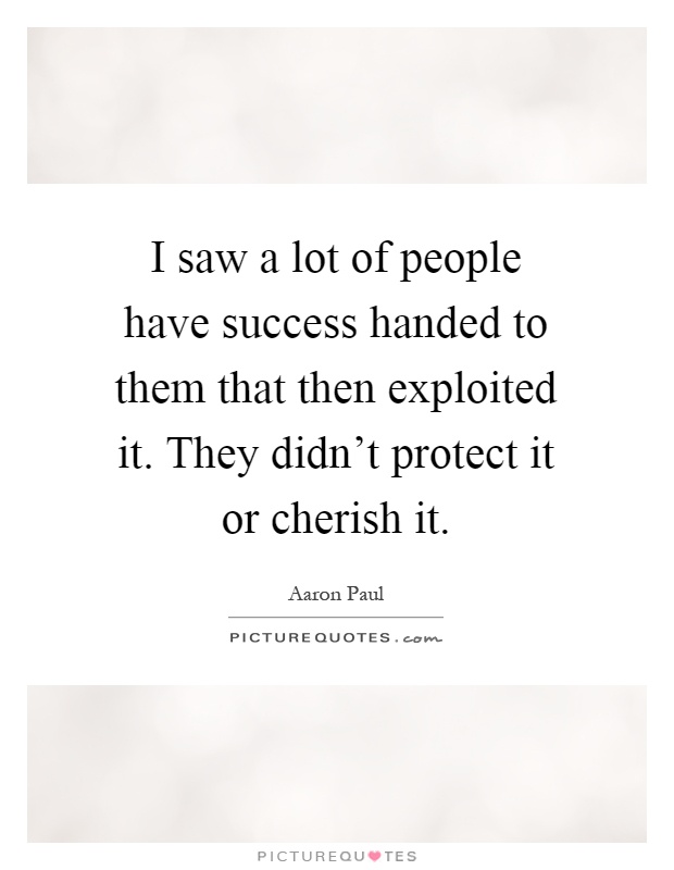 I saw a lot of people have success handed to them that then exploited it. They didn't protect it or cherish it Picture Quote #1