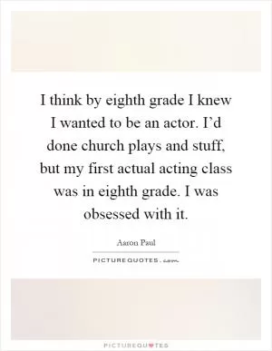 I think by eighth grade I knew I wanted to be an actor. I’d done church plays and stuff, but my first actual acting class was in eighth grade. I was obsessed with it Picture Quote #1
