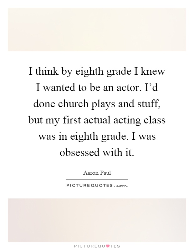 I think by eighth grade I knew I wanted to be an actor. I'd done church plays and stuff, but my first actual acting class was in eighth grade. I was obsessed with it Picture Quote #1