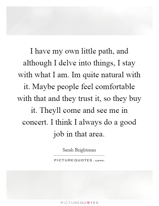 I have my own little path, and although I delve into things, I stay with what I am. Im quite natural with it. Maybe people feel comfortable with that and they trust it, so they buy it. Theyll come and see me in concert. I think I always do a good job in that area Picture Quote #1