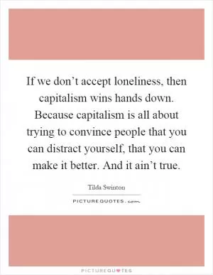 If we don’t accept loneliness, then capitalism wins hands down. Because capitalism is all about trying to convince people that you can distract yourself, that you can make it better. And it ain’t true Picture Quote #1