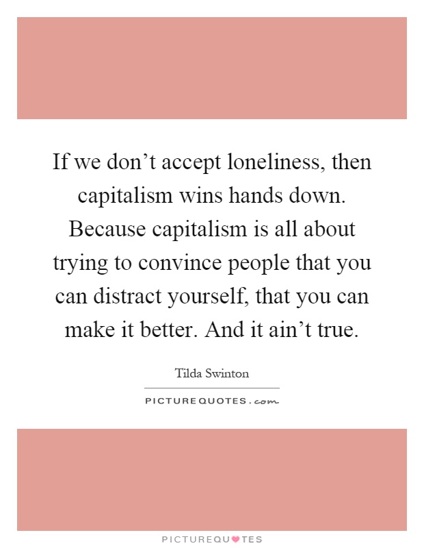 If we don't accept loneliness, then capitalism wins hands down. Because capitalism is all about trying to convince people that you can distract yourself, that you can make it better. And it ain't true Picture Quote #1