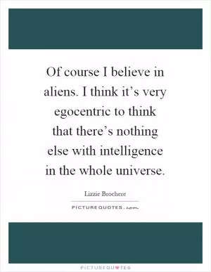 Of course I believe in aliens. I think it’s very egocentric to think that there’s nothing else with intelligence in the whole universe Picture Quote #1