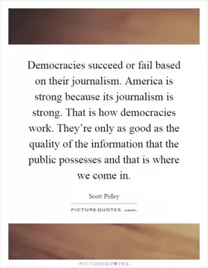 Democracies succeed or fail based on their journalism. America is strong because its journalism is strong. That is how democracies work. They’re only as good as the quality of the information that the public possesses and that is where we come in Picture Quote #1