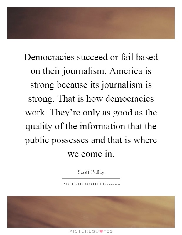 Democracies succeed or fail based on their journalism. America is strong because its journalism is strong. That is how democracies work. They're only as good as the quality of the information that the public possesses and that is where we come in Picture Quote #1