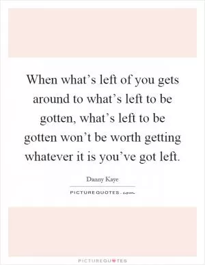 When what’s left of you gets around to what’s left to be gotten, what’s left to be gotten won’t be worth getting whatever it is you’ve got left Picture Quote #1
