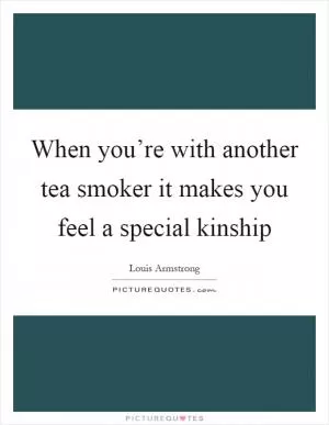 When you’re with another tea smoker it makes you feel a special kinship Picture Quote #1