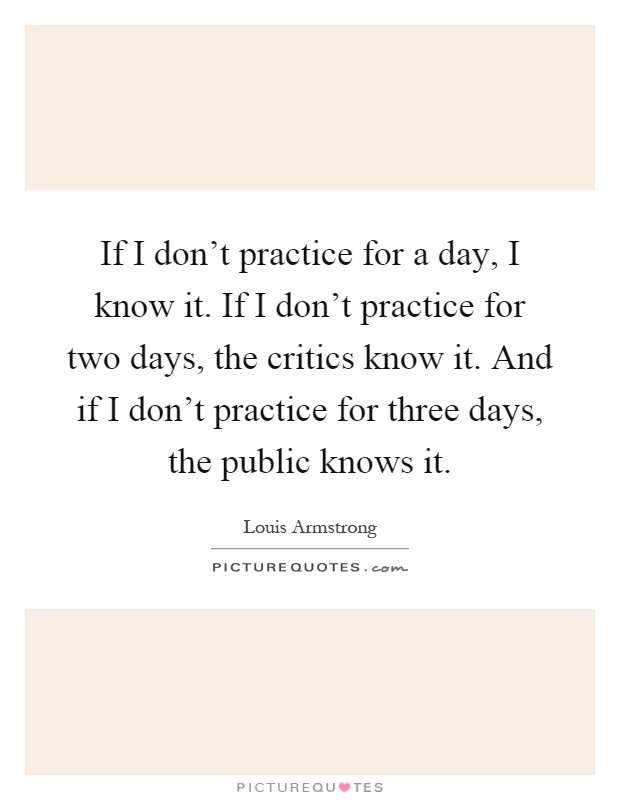 If I don't practice for a day, I know it. If I don't practice for two days, the critics know it. And if I don't practice for three days, the public knows it Picture Quote #1
