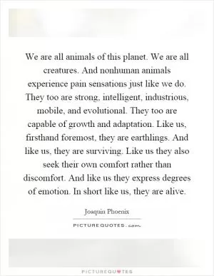 We are all animals of this planet. We are all creatures. And nonhuman animals experience pain sensations just like we do. They too are strong, intelligent, industrious, mobile, and evolutional. They too are capable of growth and adaptation. Like us, firsthand foremost, they are earthlings. And like us, they are surviving. Like us they also seek their own comfort rather than discomfort. And like us they express degrees of emotion. In short like us, they are alive Picture Quote #1