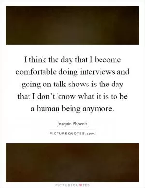 I think the day that I become comfortable doing interviews and going on talk shows is the day that I don’t know what it is to be a human being anymore Picture Quote #1