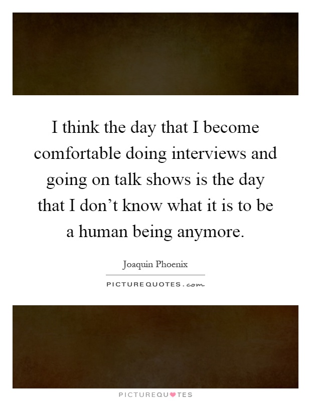 I think the day that I become comfortable doing interviews and going on talk shows is the day that I don't know what it is to be a human being anymore Picture Quote #1
