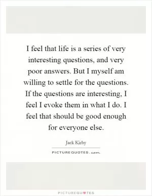 I feel that life is a series of very interesting questions, and very poor answers. But I myself am willing to settle for the questions. If the questions are interesting, I feel I evoke them in what I do. I feel that should be good enough for everyone else Picture Quote #1
