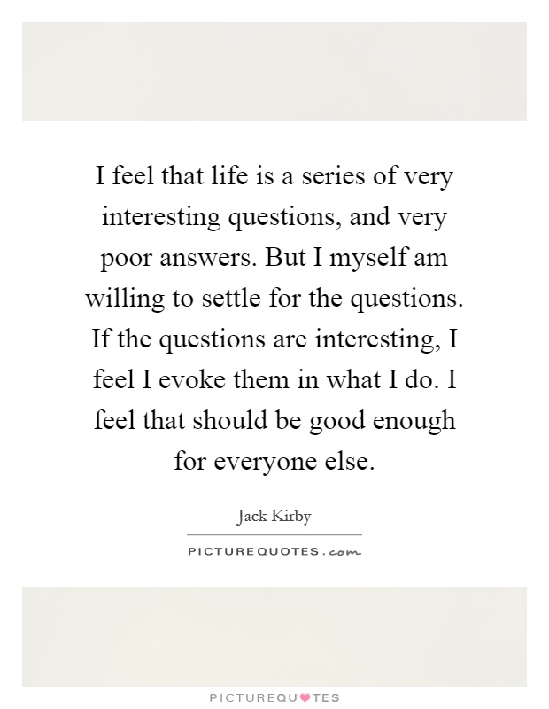 I feel that life is a series of very interesting questions, and very poor answers. But I myself am willing to settle for the questions. If the questions are interesting, I feel I evoke them in what I do. I feel that should be good enough for everyone else Picture Quote #1
