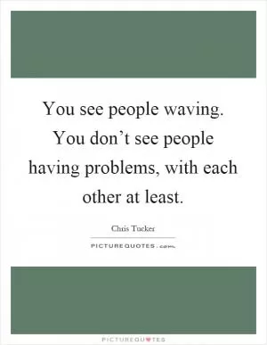 You see people waving. You don’t see people having problems, with each other at least Picture Quote #1