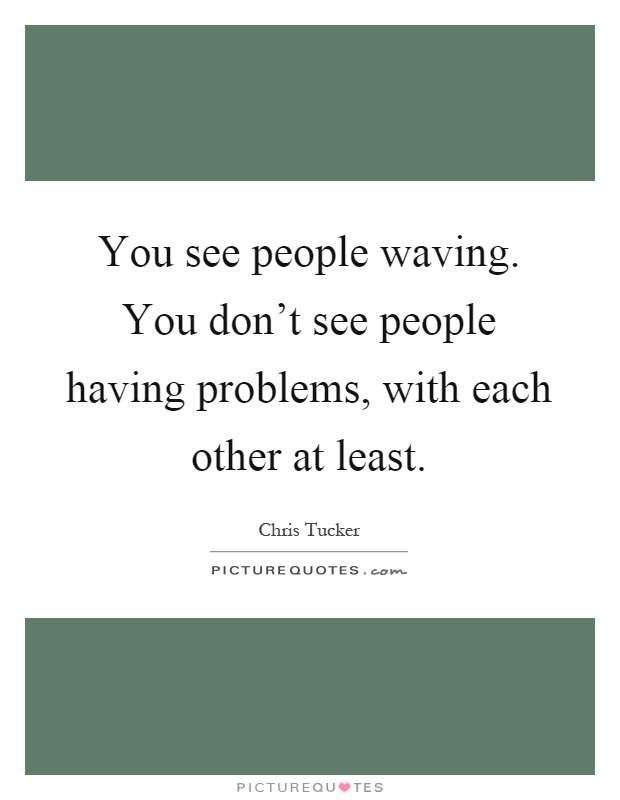 You see people waving. You don't see people having problems, with each other at least Picture Quote #1