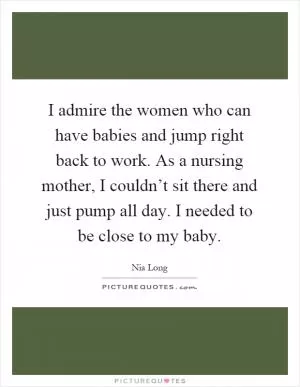 I admire the women who can have babies and jump right back to work. As a nursing mother, I couldn’t sit there and just pump all day. I needed to be close to my baby Picture Quote #1