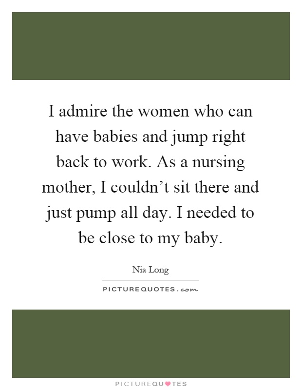 I admire the women who can have babies and jump right back to work. As a nursing mother, I couldn't sit there and just pump all day. I needed to be close to my baby Picture Quote #1