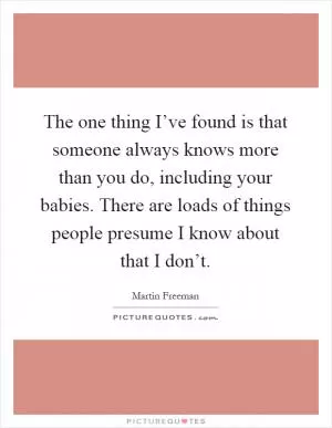 The one thing I’ve found is that someone always knows more than you do, including your babies. There are loads of things people presume I know about that I don’t Picture Quote #1