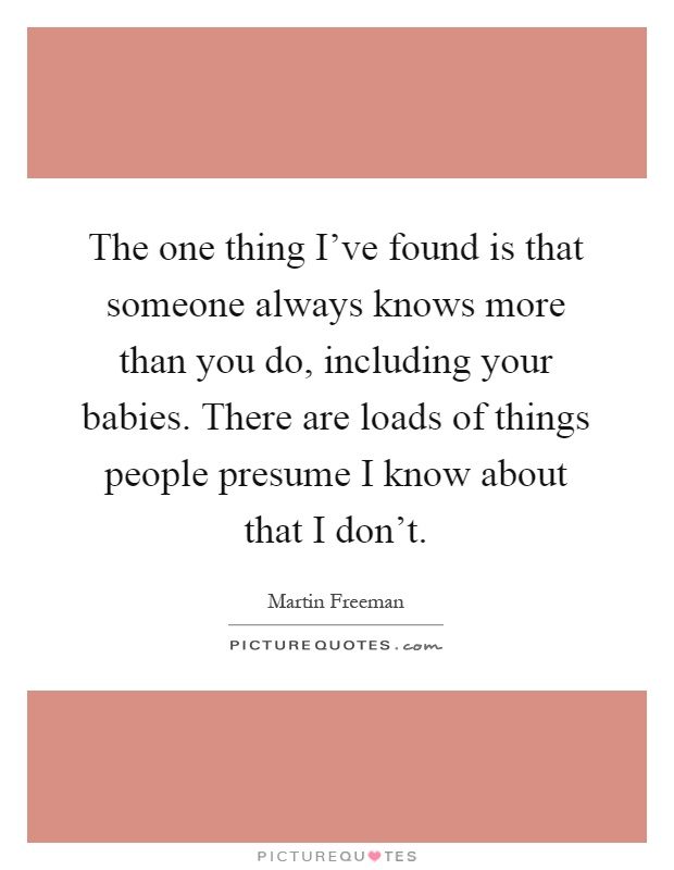 The one thing I've found is that someone always knows more than you do, including your babies. There are loads of things people presume I know about that I don't Picture Quote #1