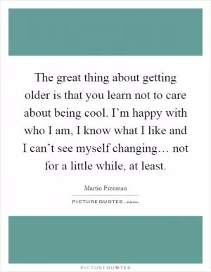 The great thing about getting older is that you learn not to care about being cool. I’m happy with who I am, I know what I like and I can’t see myself changing… not for a little while, at least Picture Quote #1