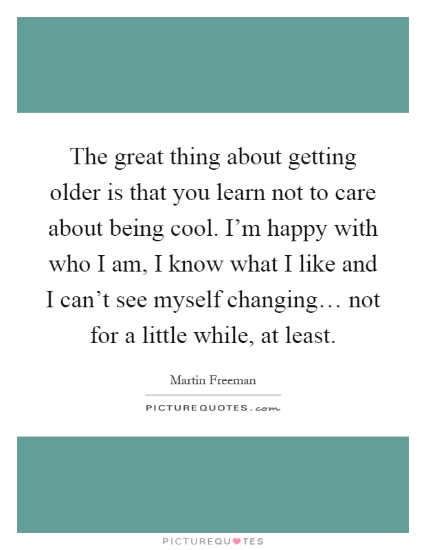The great thing about getting older is that you learn not to care about being cool. I'm happy with who I am, I know what I like and I can't see myself changing… not for a little while, at least Picture Quote #1