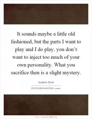 It sounds maybe a little old fashioned, but the parts I want to play and I do play, you don’t want to inject too much of your own personality. What you sacrifice then is a slight mystery Picture Quote #1