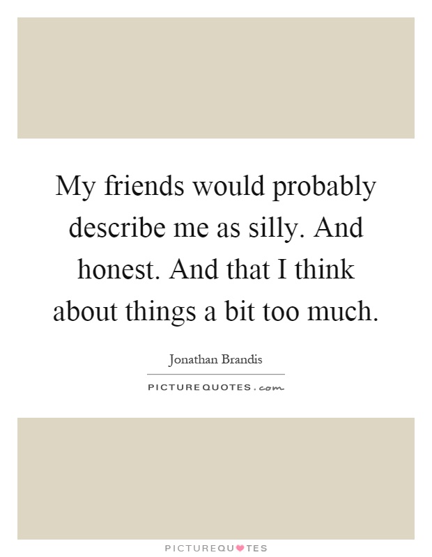 My friends would probably describe me as silly. And honest. And that I think about things a bit too much Picture Quote #1