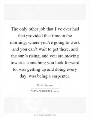 The only other job that I’ve ever had that provided that time in the morning, where you’re going to work and you can’t wait to get there, and the sun’s rising, and you are moving towards something you look forward to, was getting up and doing every day, was being a carpenter Picture Quote #1