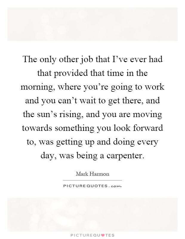 The only other job that I've ever had that provided that time in the morning, where you're going to work and you can't wait to get there, and the sun's rising, and you are moving towards something you look forward to, was getting up and doing every day, was being a carpenter Picture Quote #1