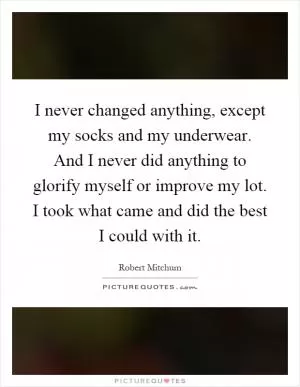 I never changed anything, except my socks and my underwear. And I never did anything to glorify myself or improve my lot. I took what came and did the best I could with it Picture Quote #1